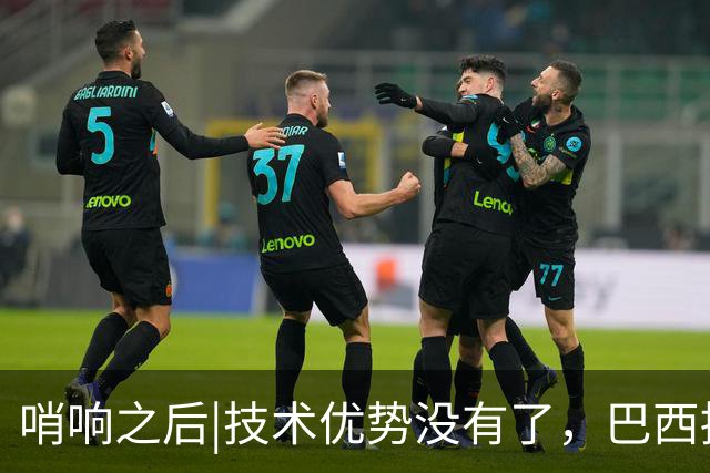 哨响之后|技术优势没有了，巴西接下来该怎么办？